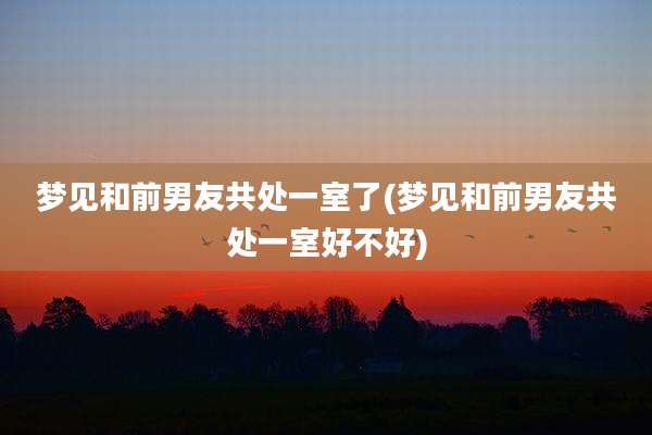 梦见和前男友共处一室了(梦见和前男友共处一室好不好)