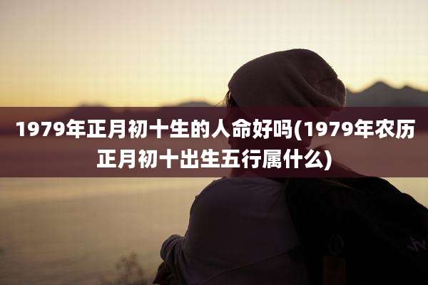 1979年正月初十生的人命好吗(1979年农历正月初十出生五行属什么)