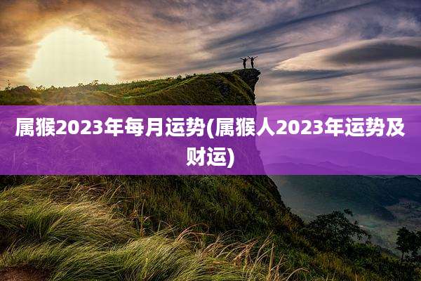 属猴2023年每月运势(属猴人2023年运势及财运)