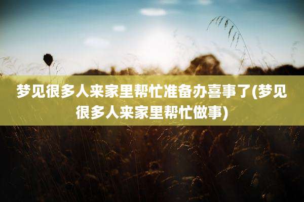 梦见很多人来家里帮忙准备办喜事了(梦见很多人来家里帮忙做事)