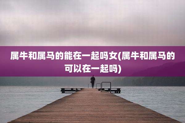 属牛和属马的能在一起吗女(属牛和属马的可以在一起吗)