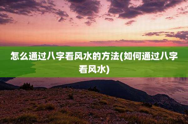 怎么通过八字看风水的方法(如何通过八字看风水)