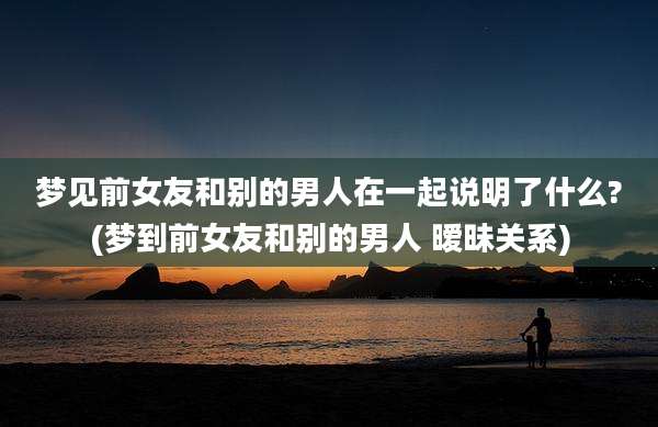梦见前女友和别的男人在一起说明了什么?(梦到前女友和别的男人 暧昧关系)