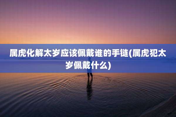 属虎化解太岁应该佩戴谁的手链(属虎犯太岁佩戴什么)
