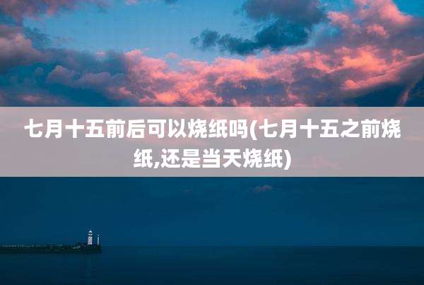 七月十五前后可以烧纸吗(七月十五之前烧纸,还是当天烧纸)