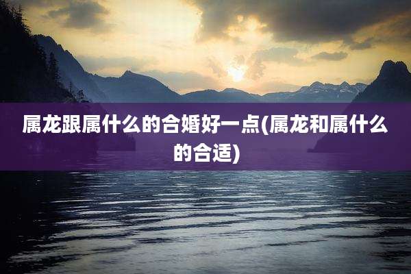 属龙跟属什么的合婚好一点(属龙和属什么的合适)