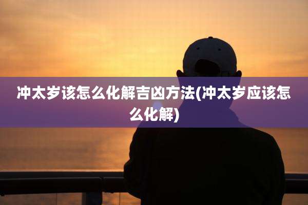 冲太岁该怎么化解吉凶方法(冲太岁应该怎么化解)