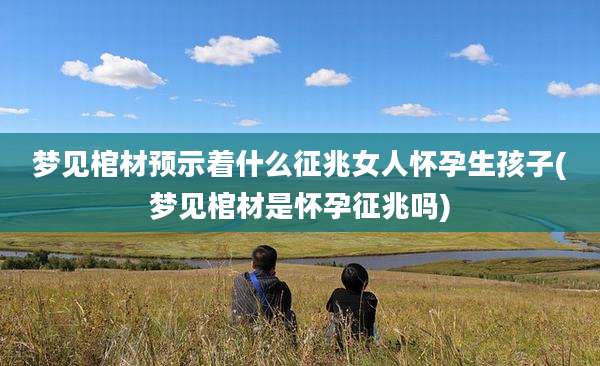 梦见棺材预示着什么征兆女人怀孕生孩子(梦见棺材是怀孕征兆吗)
