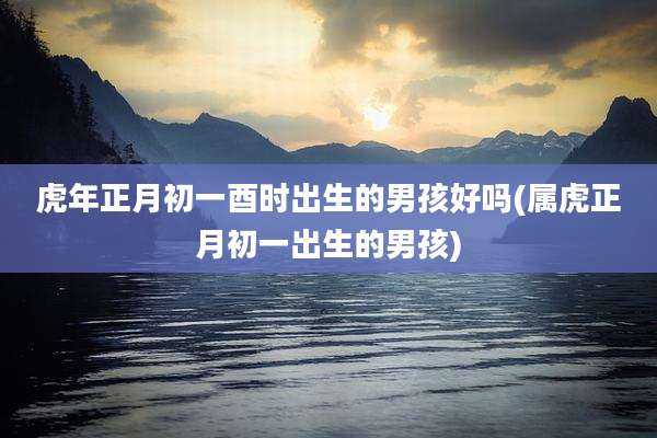 虎年正月初一酉时出生的男孩好吗(属虎正月初一出生的男孩)