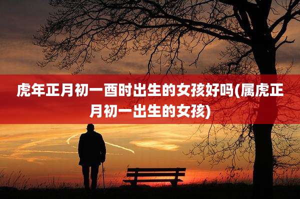 虎年正月初一酉时出生的女孩好吗(属虎正月初一出生的女孩)