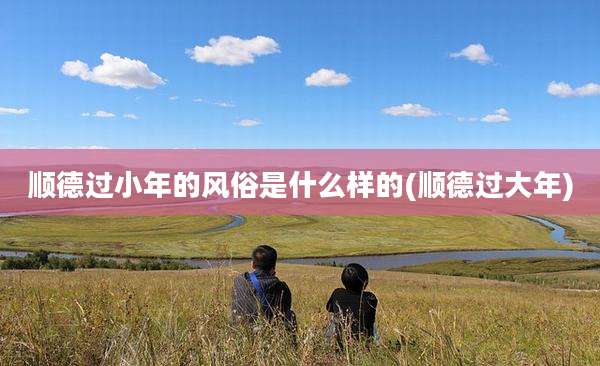 顺德过小年的风俗是什么样的(顺德过大年)