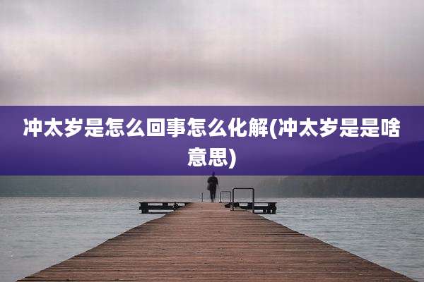 冲太岁是怎么回事怎么化解(冲太岁是是啥意思)