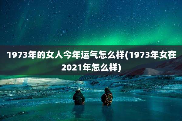 1973年的女人今年运气怎么样(1973年女在2021年怎么样)