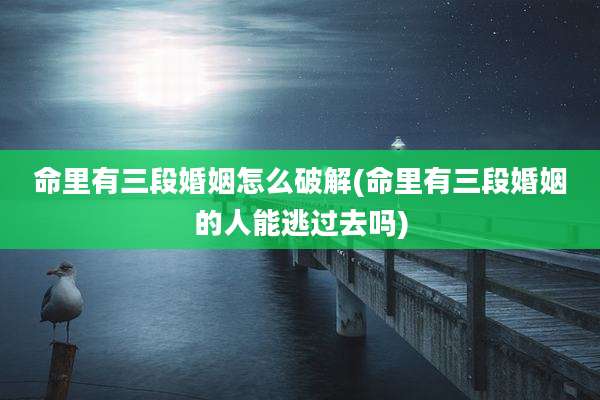 命里有三段婚姻怎么破解(命里有三段婚姻的人能逃过去吗)