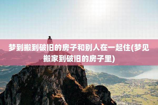 梦到搬到破旧的房子和别人在一起住(梦见搬家到破旧的房子里)