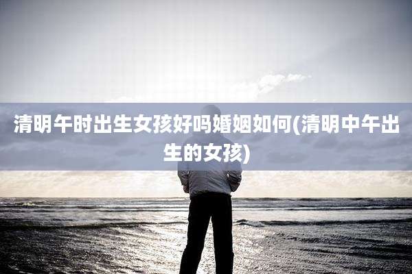 清明午时出生女孩好吗婚姻如何(清明中午出生的女孩)