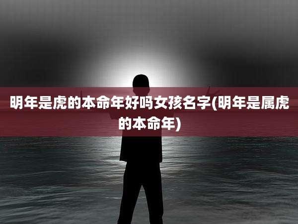 明年是虎的本命年好吗女孩名字(明年是属虎的本命年)