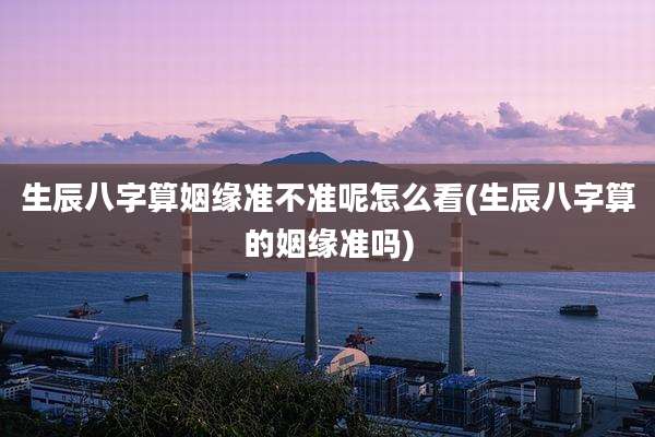 生辰八字算姻缘准不准呢怎么看(生辰八字算的姻缘准吗)