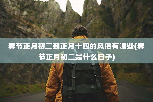 春节正月初二到正月十四的风俗有哪些(春节正月初二是什么日子)