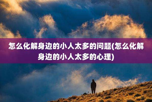 怎么化解身边的小人太多的问题(怎么化解身边的小人太多的心理)