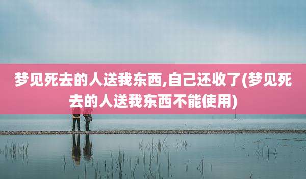 梦见死去的人送我东西,自己还收了(梦见死去的人送我东西不能使用)