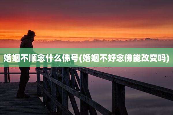 婚姻不顺念什么佛号(婚姻不好念佛能改变吗)