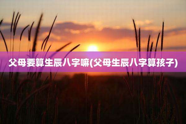 父母要算生辰八字嘛(父母生辰八字算孩子)
