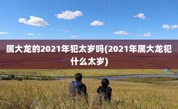 属大龙的2021年犯太岁吗(2021年属大龙犯什么太岁)