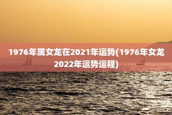 1976年属女龙在2021年运势(1976年女龙2022年运势运程)