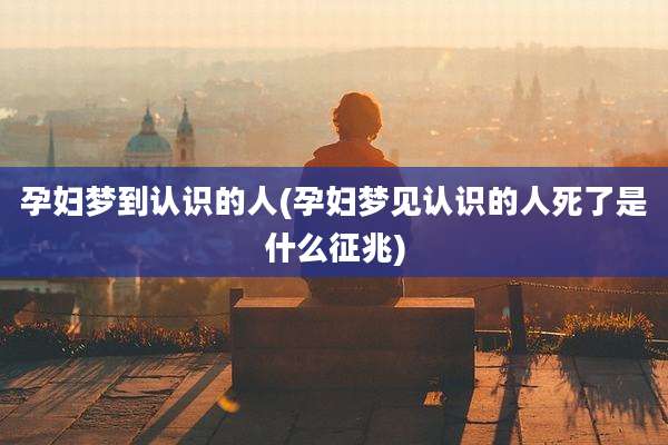 孕妇梦到认识的人(孕妇梦见认识的人死了是什么征兆)