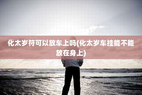 化太岁符可以放车上吗(化太岁车挂能不能放在身上)