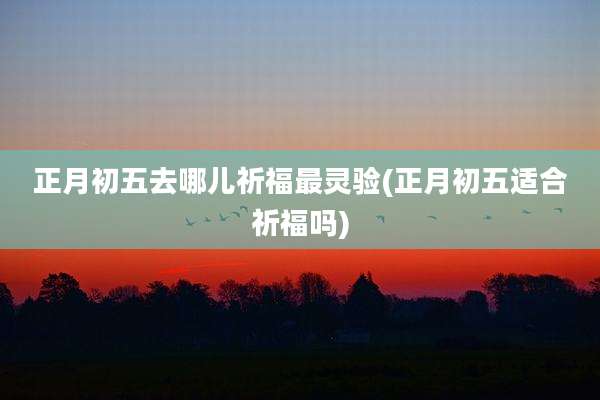 正月初五去哪儿祈福最灵验(正月初五适合祈福吗)