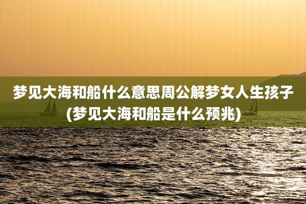 梦见大海和船什么意思周公解梦女人生孩子(梦见大海和船是什么预兆)