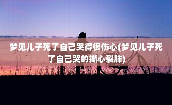 梦见儿子死了自己哭得很伤心(梦见儿子死了自己哭的撕心裂肺)
