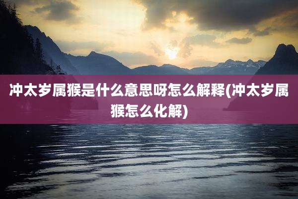 冲太岁属猴是什么意思呀怎么解释(冲太岁属猴怎么化解)