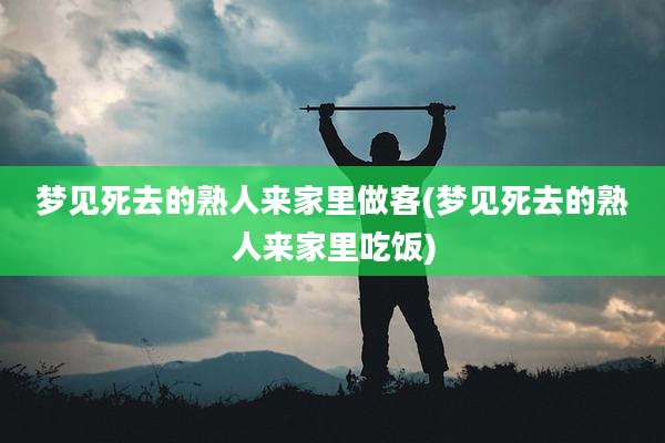 梦见死去的熟人来家里做客(梦见死去的熟人来家里吃饭)