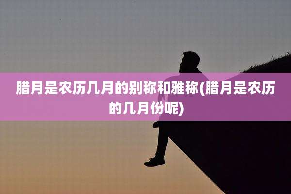 腊月是农历几月的别称和雅称(腊月是农历的几月份呢)