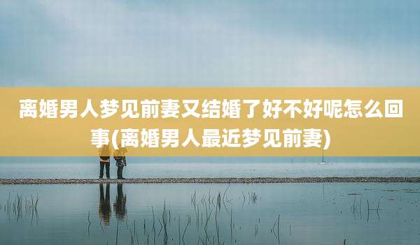 离婚男人梦见前妻又结婚了好不好呢怎么回事(离婚男人最近梦见前妻)