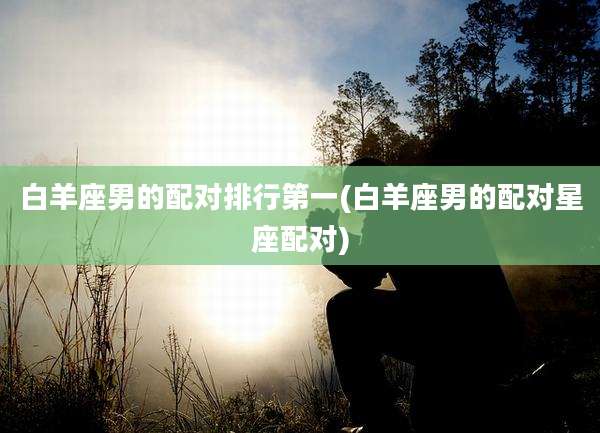 白羊座男的配对排行第一(白羊座男的配对星座配对)