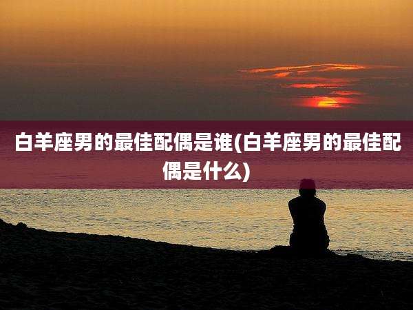 白羊座男的最佳配偶是谁(白羊座男的最佳配偶是什么)