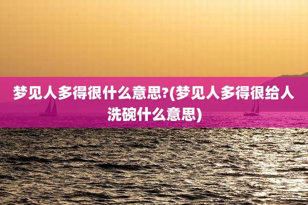 梦见人多得很什么意思?(梦见人多得很给人洗碗什么意思)