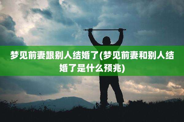 梦见前妻跟别人结婚了(梦见前妻和别人结婚了是什么预兆)