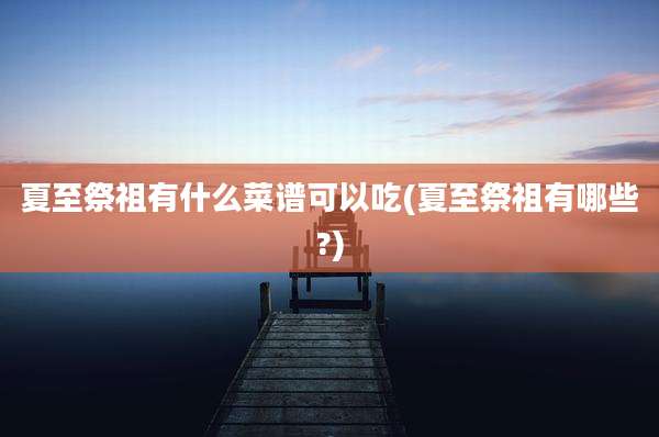 夏至祭祖有什么菜谱可以吃(夏至祭祖有哪些?)