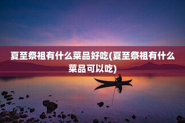 夏至祭祖有什么菜品好吃(夏至祭祖有什么菜品可以吃)