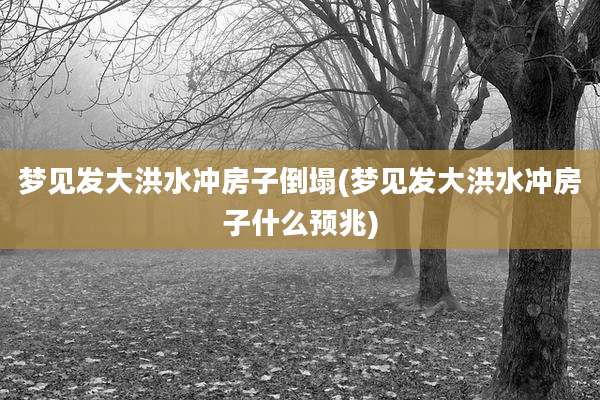 梦见发大洪水冲房子倒塌(梦见发大洪水冲房子什么预兆)