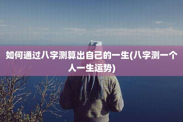 如何通过八字测算出自己的一生(八字测一个人一生运势)