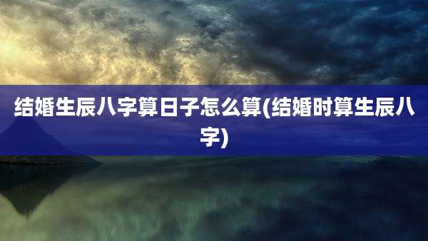 结婚生辰八字算日子怎么算(结婚时算生辰八字)