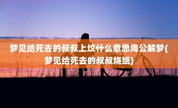 梦见给死去的叔叔上坟什么意思周公解梦(梦见给死去的叔叔烧纸)