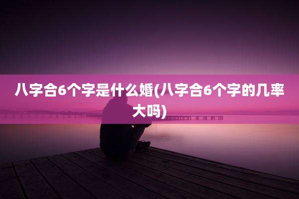 八字合6个字是什么婚(八字合6个字的几率大吗)