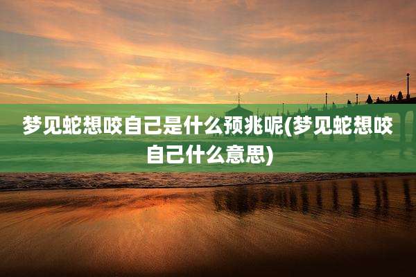 梦见蛇想咬自己是什么预兆呢(梦见蛇想咬自己什么意思)
